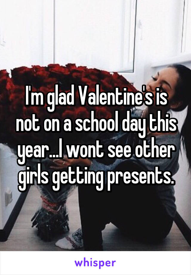 I'm glad Valentine's is not on a school day this year...I wont see other girls getting presents.