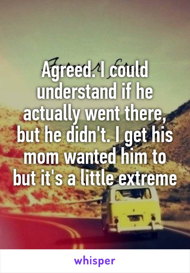 Agreed. I could understand if he actually went there, but he didn't. I get his mom wanted him to but it's a little extreme 