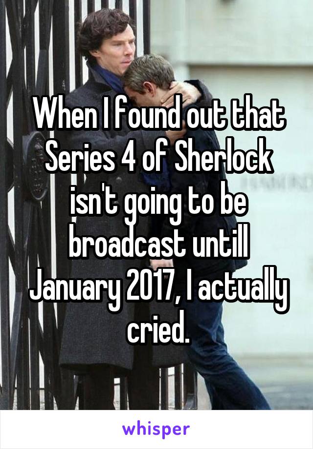 When I found out that Series 4 of Sherlock isn't going to be broadcast untill January 2017, I actually cried.