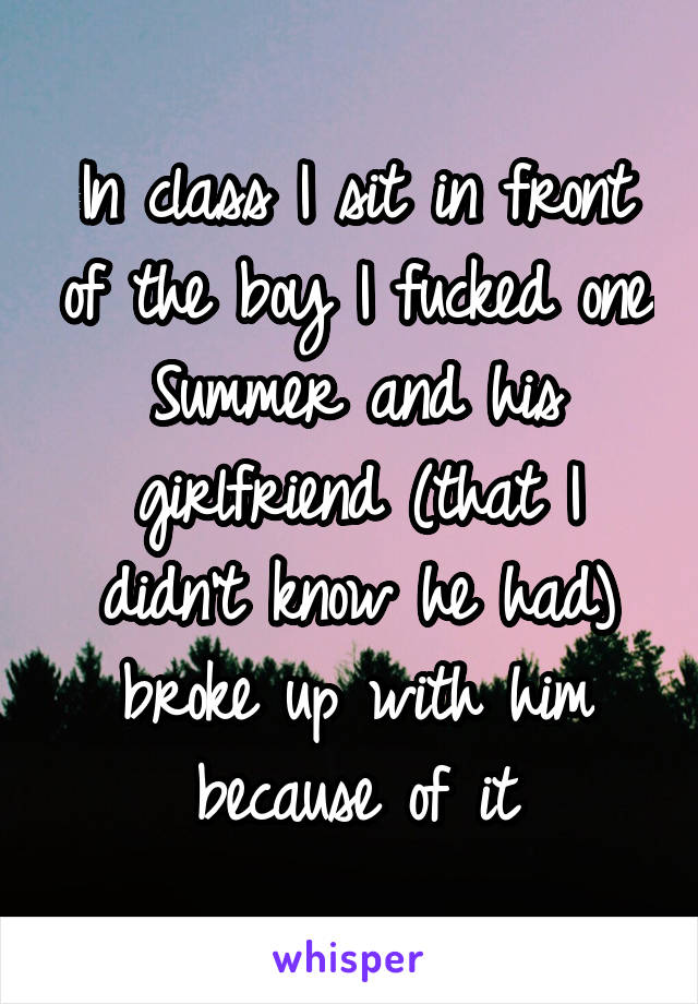 In class I sit in front of the boy I fucked one Summer and his girlfriend (that I didn't know he had) broke up with him because of it