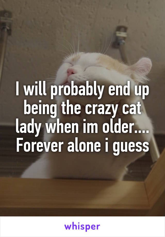 I will probably end up being the crazy cat lady when im older....
Forever alone i guess