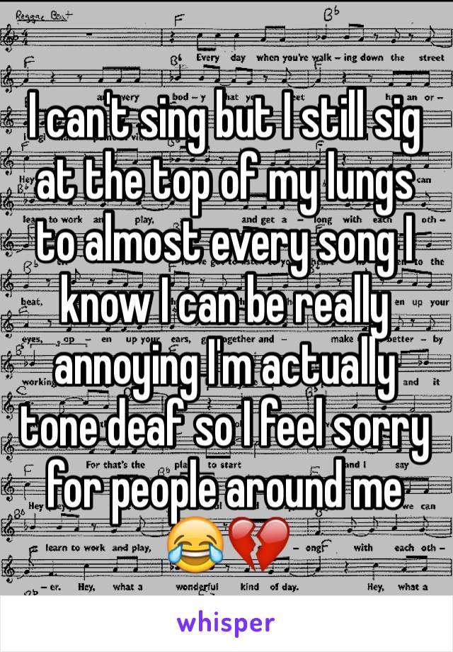 I can't sing but I still sig at the top of my lungs to almost every song I know I can be really annoying I'm actually tone deaf so I feel sorry for people around me 😂💔