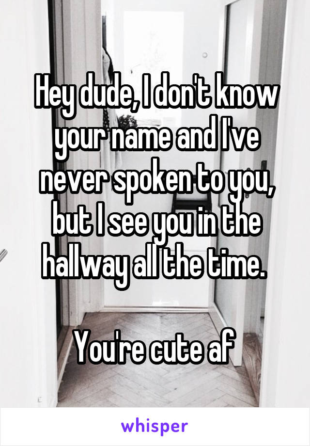 Hey dude, I don't know your name and I've never spoken to you, but I see you in the hallway all the time. 

You're cute af 
