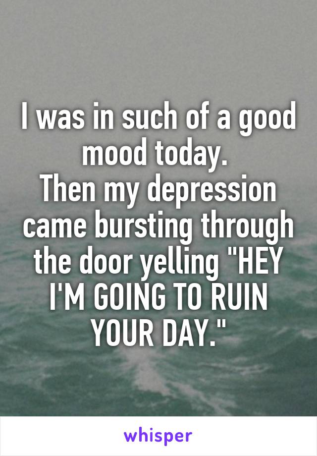I was in such of a good mood today. 
Then my depression came bursting through the door yelling "HEY I'M GOING TO RUIN YOUR DAY."