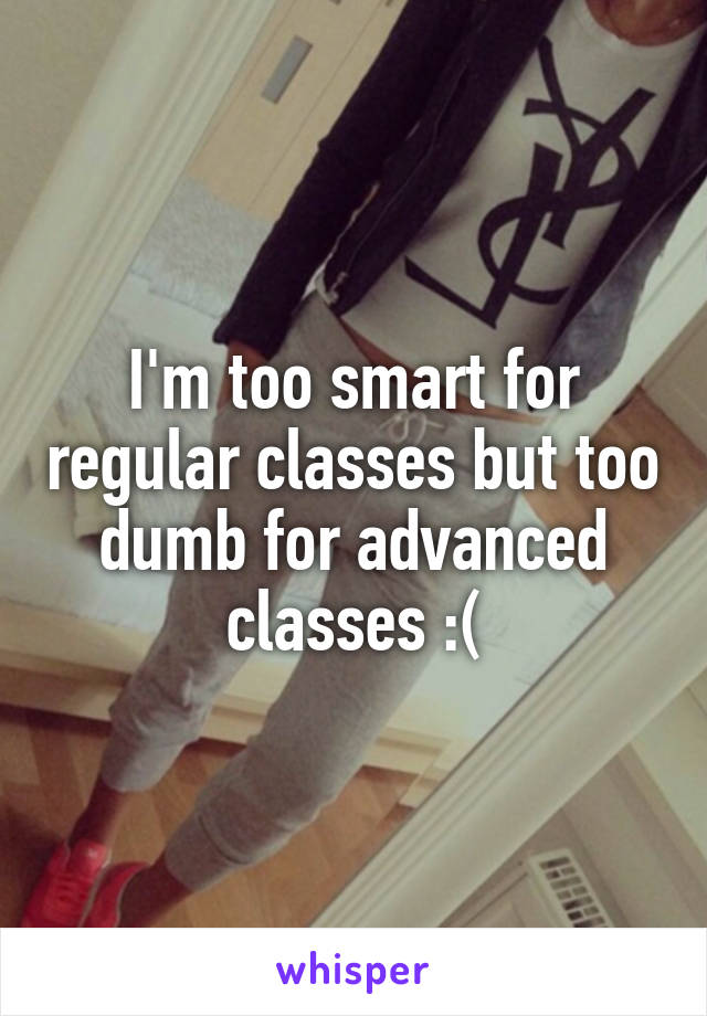 I'm too smart for regular classes but too dumb for advanced classes :(