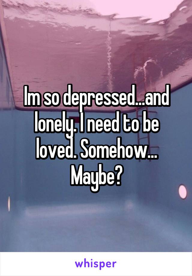 Im so depressed...and lonely. I need to be loved. Somehow... Maybe?