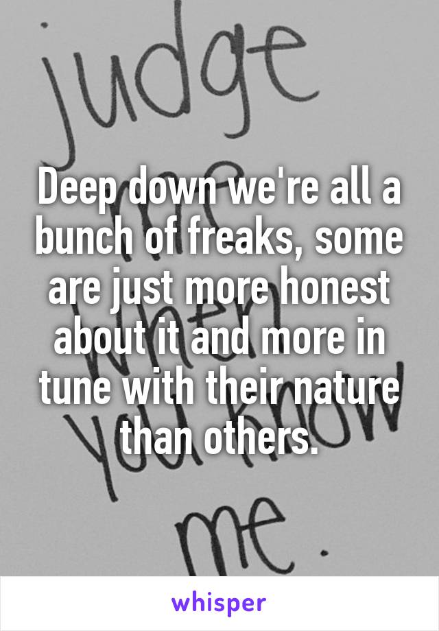Deep down we're all a bunch of freaks, some are just more honest about it and more in tune with their nature than others.