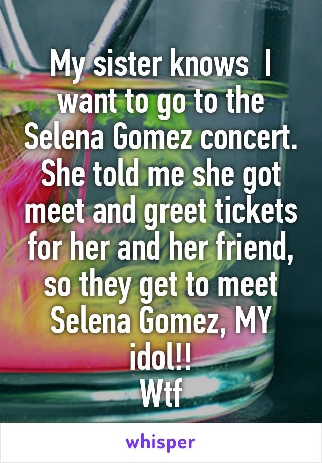 My sister knows  I want to go to the Selena Gomez concert.
She told me she got meet and greet tickets for her and her friend, so they get to meet Selena Gomez, MY idol!!
Wtf