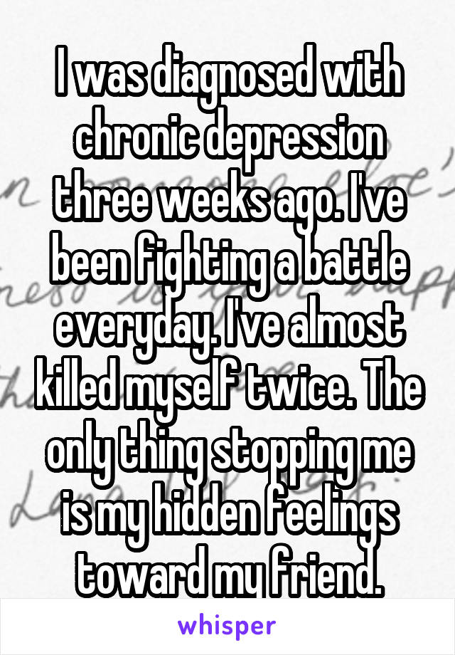 I was diagnosed with chronic depression three weeks ago. I've been fighting a battle everyday. I've almost killed myself twice. The only thing stopping me is my hidden feelings toward my friend.