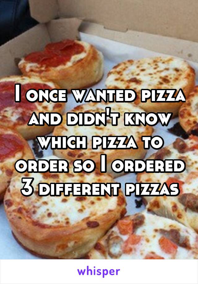 I once wanted pizza and didn't know which pizza to order so I ordered 3 different pizzas