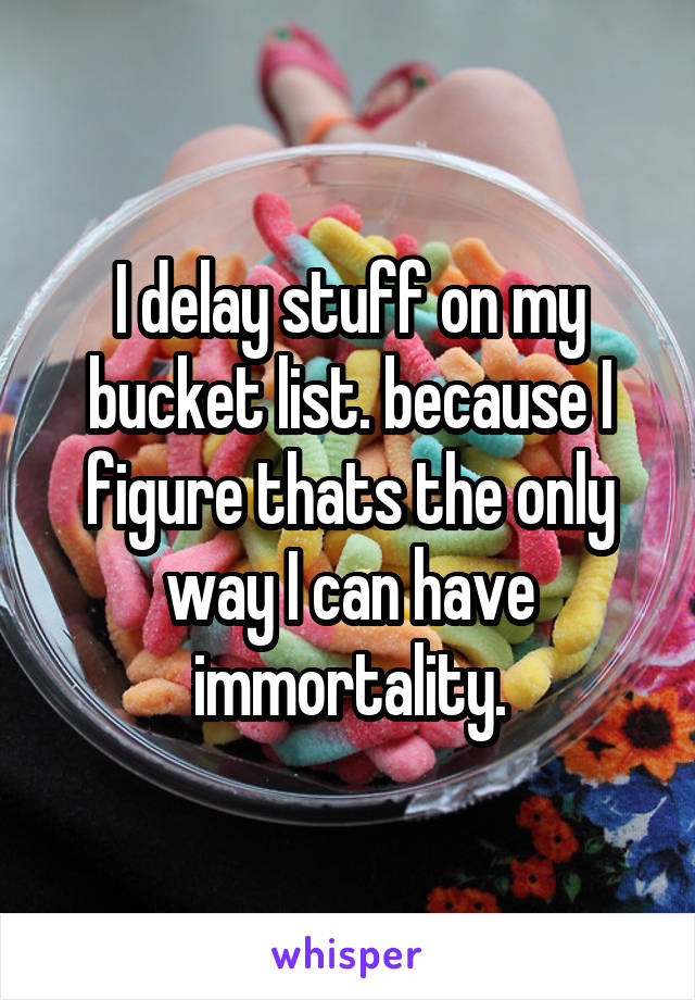 I delay stuff on my bucket list. because I figure thats the only way I can have immortality.