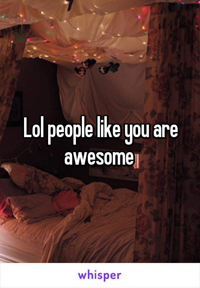 Lol people like you are awesome 