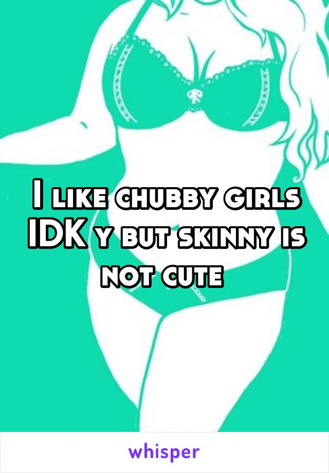 I like chubby girls IDK y but skinny is not cute 
