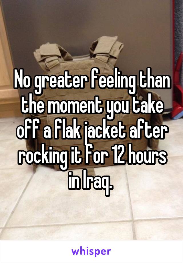 No greater feeling than the moment you take off a flak jacket after rocking it for 12 hours in Iraq. 