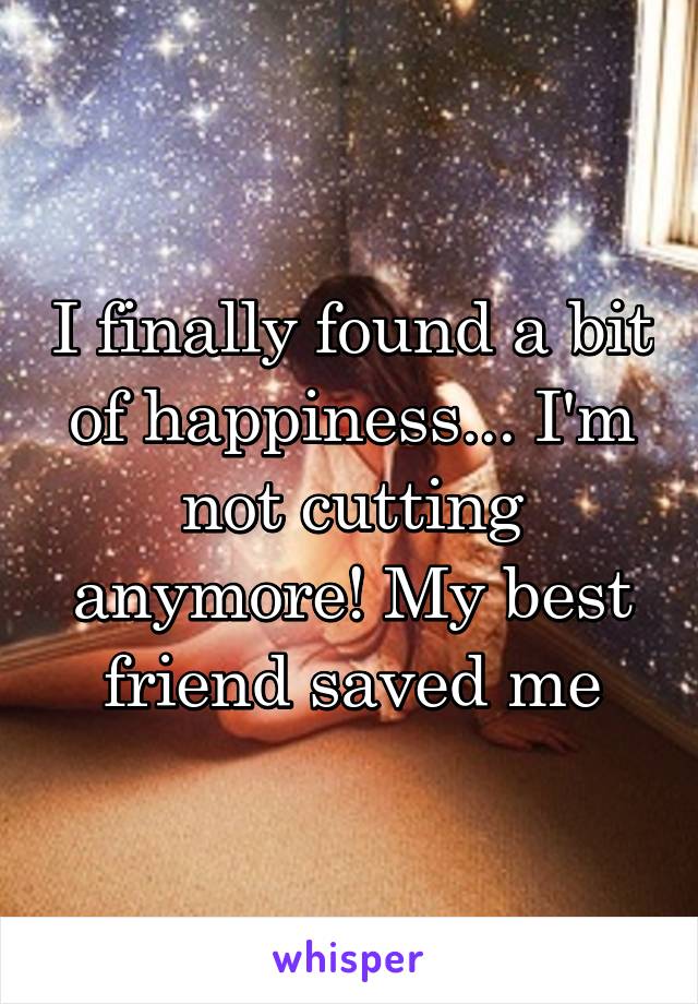 I finally found a bit of happiness... I'm not cutting anymore! My best friend saved me