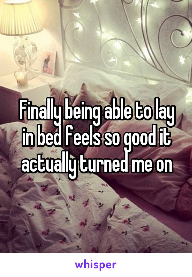 Finally being able to lay in bed feels so good it actually turned me on