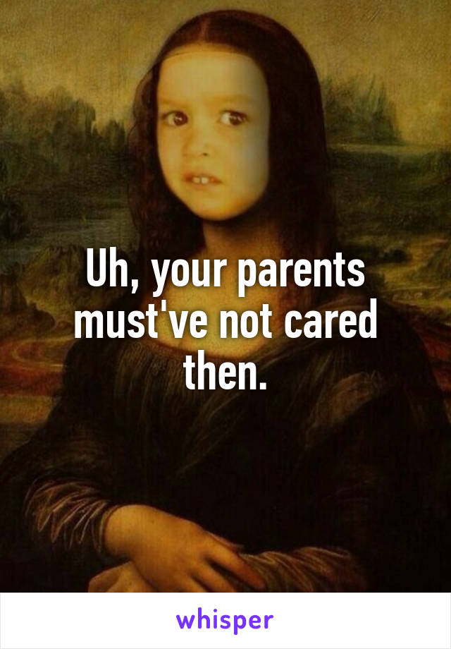 Uh, your parents must've not cared then.