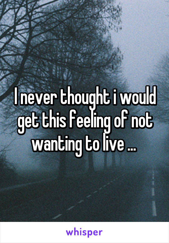 I never thought i would get this feeling of not wanting to live ... 