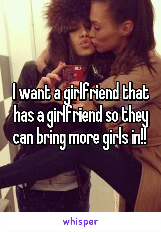 I want a girlfriend that has a girlfriend so they can bring more girls in!! 