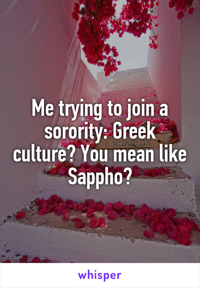 Me trying to join a sorority: Greek culture? You mean like Sappho?