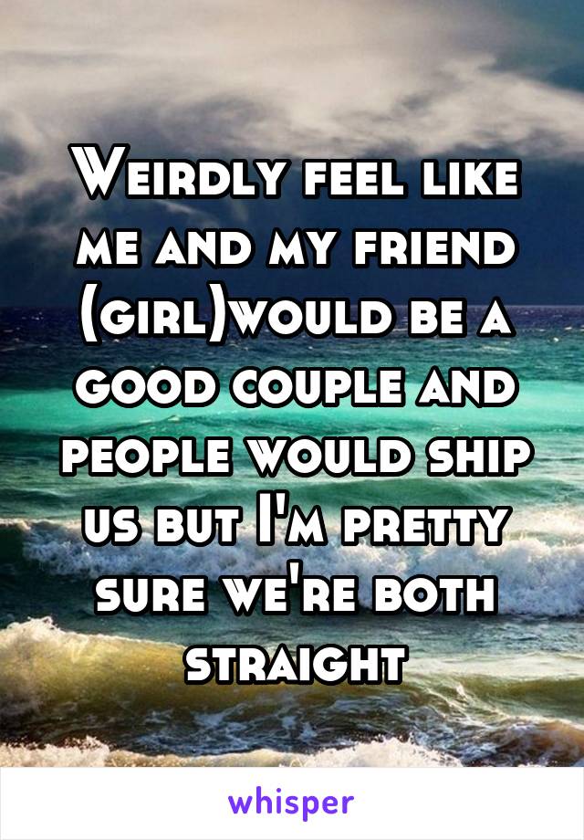 Weirdly feel like me and my friend (girl)would be a good couple and people would ship us but I'm pretty sure we're both straight