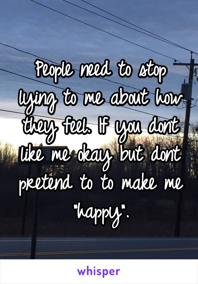People need to stop lying to me about how they feel. If you dont like me okay but dont pretend to to make me "happy".