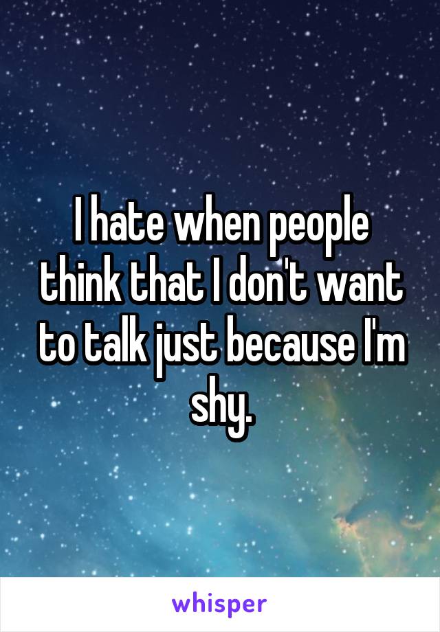 I hate when people think that I don't want to talk just because I'm shy.