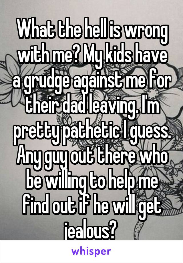 What the hell is wrong with me? My kids have a grudge against me for their dad leaving. I'm pretty pathetic I guess. Any guy out there who be willing to help me find out if he will get jealous? 