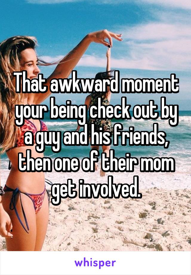 That awkward moment your being check out by a guy and his friends, then one of their mom get involved.