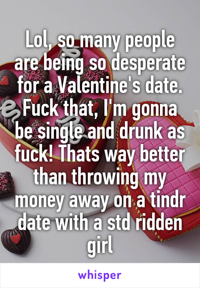 Lol, so many people are being so desperate for a Valentine's date. Fuck that, I'm gonna be single and drunk as fuck! Thats way better than throwing my money away on a tindr date with a std ridden girl