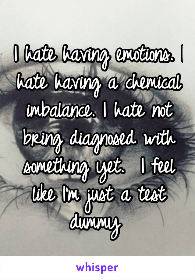 I hate having emotions. I hate having a chemical imbalance. I hate not bring diagnosed with something yet.  I feel like I'm just a test dummy 