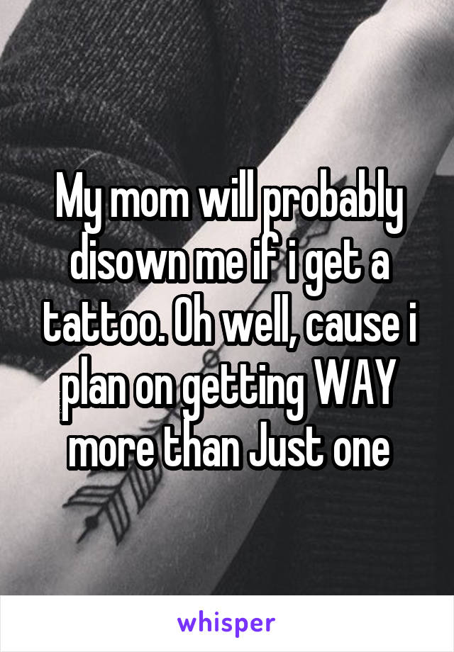 My mom will probably disown me if i get a tattoo. Oh well, cause i plan on getting WAY more than Just one