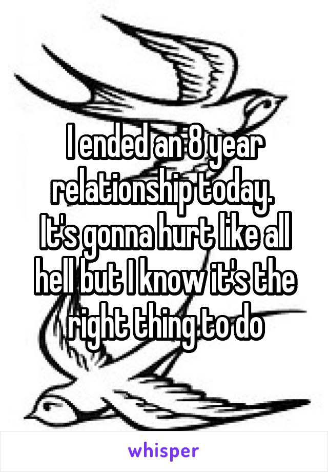 I ended an 8 year relationship today. 
It's gonna hurt like all hell but I know it's the right thing to do