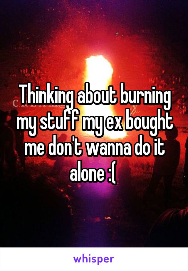 Thinking about burning my stuff my ex bought me don't wanna do it alone :( 