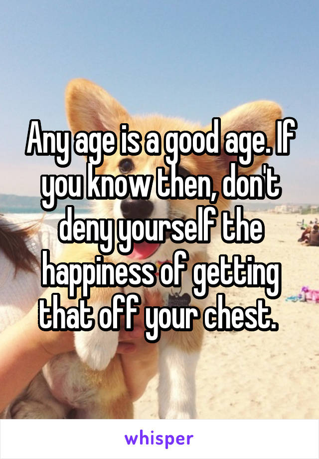 Any age is a good age. If you know then, don't deny yourself the happiness of getting that off your chest. 