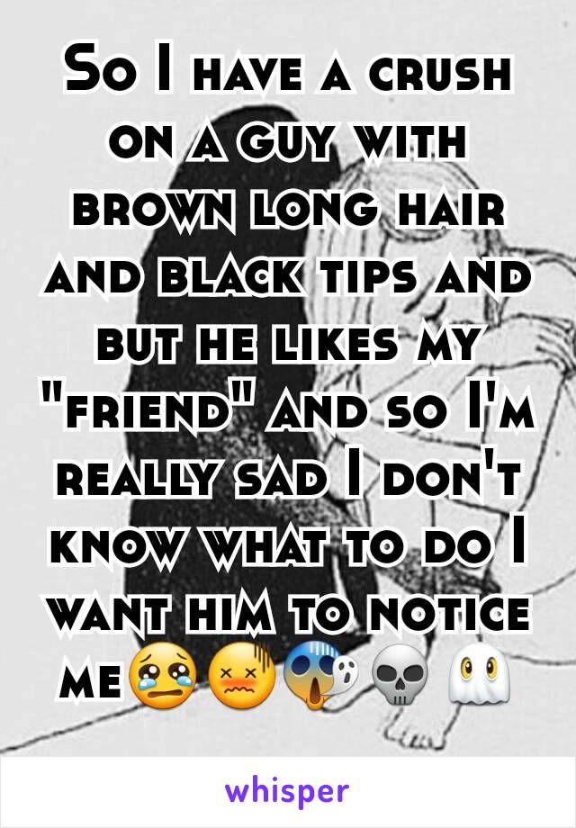 So I have a crush on a guy with brown long hair and black tips and but he likes my "friend" and so I'm really sad I don't know what to do I want him to notice me😢😖😱💀👻