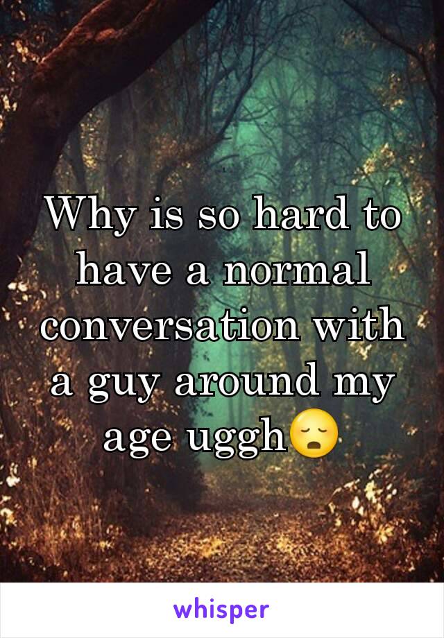 Why is so hard to have a normal conversation with a guy around my age uggh😳