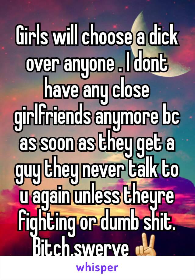 Girls will choose a dick over anyone . I dont have any close girlfriends anymore bc as soon as they get a guy they never talk to u again unless theyre fighting or dumb shit. Bitch,swerve✌