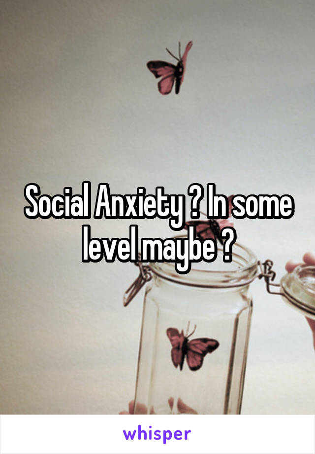 Social Anxiety ? In some level maybe ?