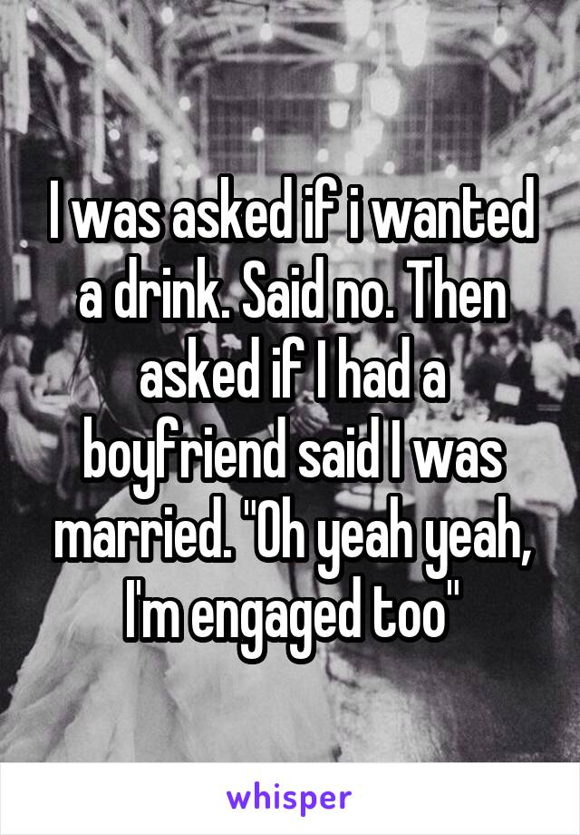 I was asked if i wanted a drink. Said no. Then asked if I had a boyfriend said I was married. "Oh yeah yeah, I'm engaged too"