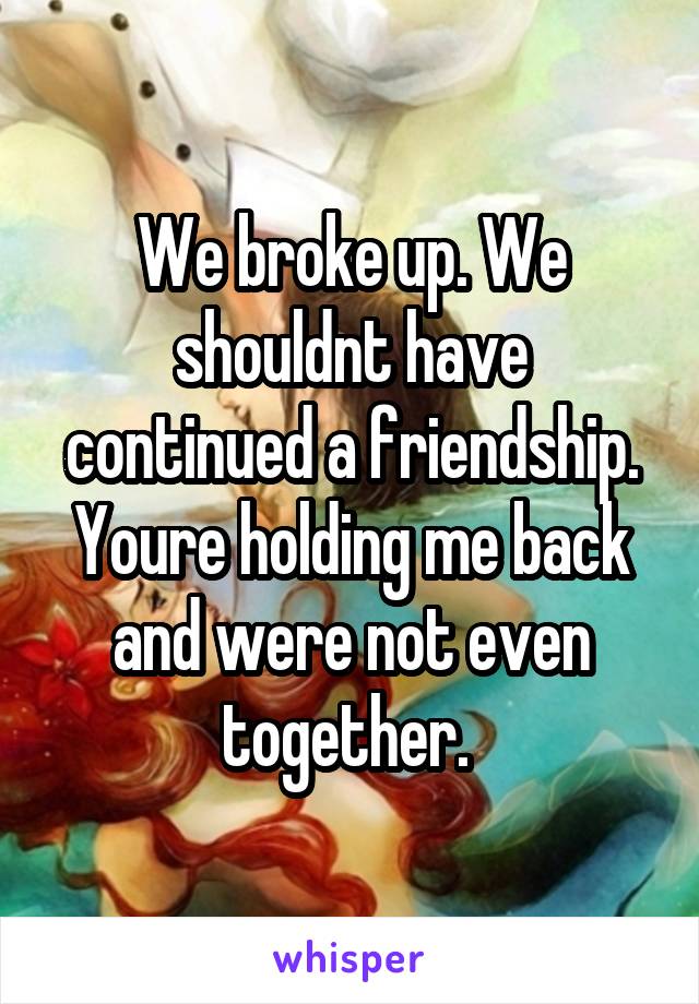 We broke up. We shouldnt have continued a friendship. Youre holding me back and were not even together. 