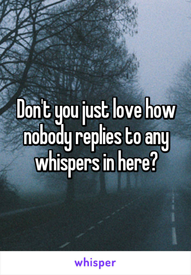 Don't you just love how nobody replies to any whispers in here?