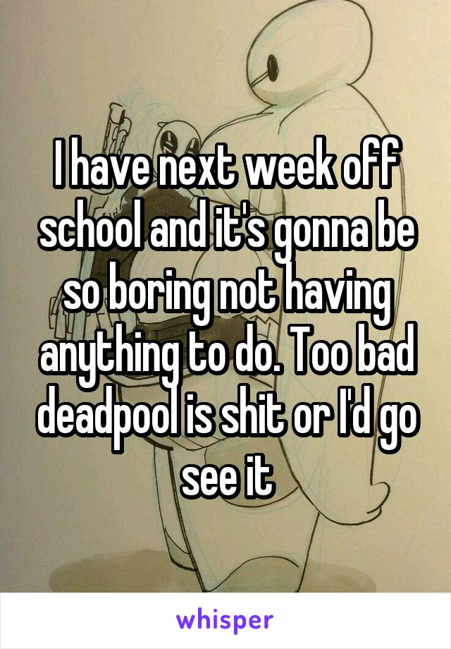 I have next week off school and it's gonna be so boring not having anything to do. Too bad deadpool is shit or I'd go see it