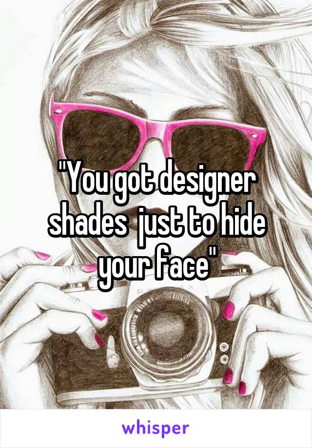 "You got designer shades  just to hide your face"