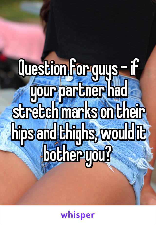 Question for guys - if your partner had stretch marks on their hips and thighs, would it bother you? 