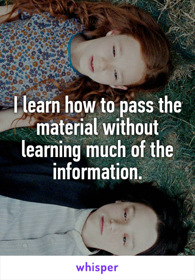 I learn how to pass the material without learning much of the information.