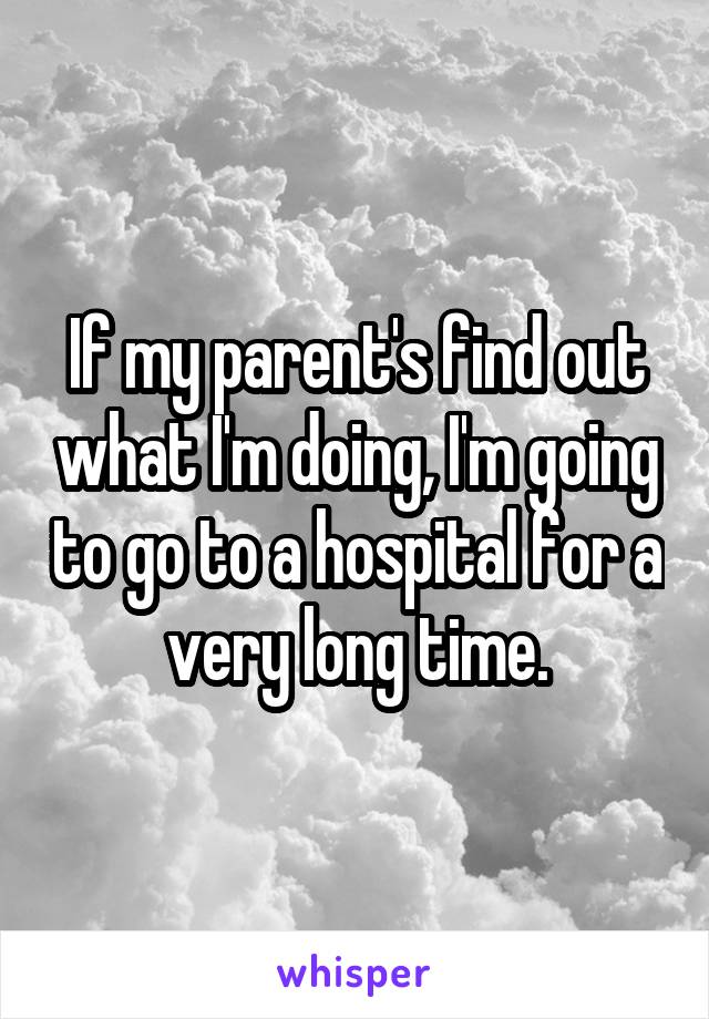If my parent's find out what I'm doing, I'm going to go to a hospital for a very long time.