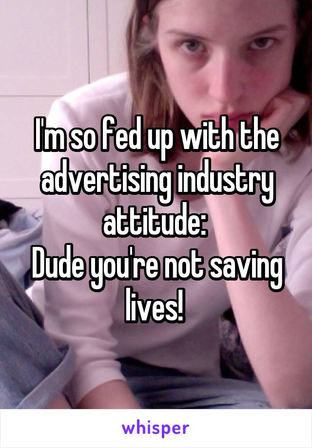 I'm so fed up with the advertising industry attitude: 
Dude you're not saving lives! 