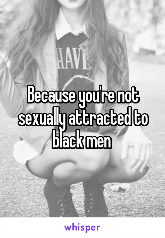 Because you're not sexually attracted to black men 