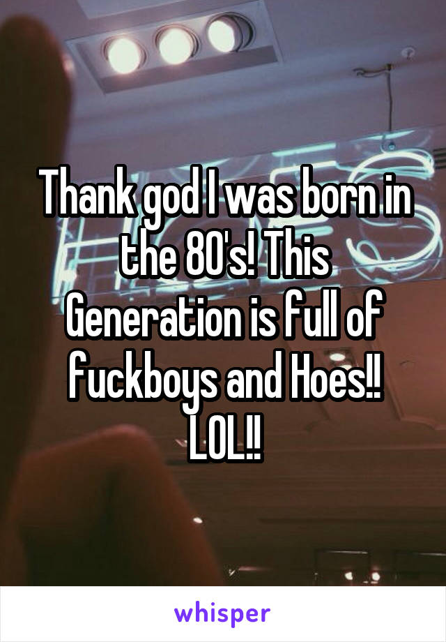 Thank god I was born in the 80's! This Generation is full of fuckboys and Hoes!! LOL!!